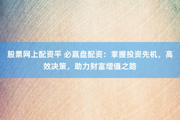 股票网上配资平 必赢盘配资：掌握投资先机，高效决策，助力财富增值之路
