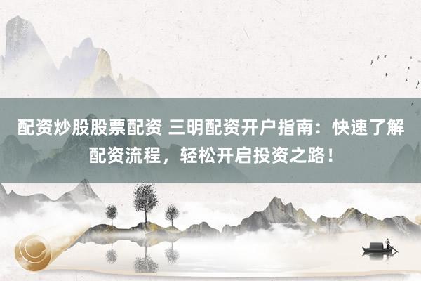 配资炒股股票配资 三明配资开户指南：快速了解配资流程，轻松开启投资之路！