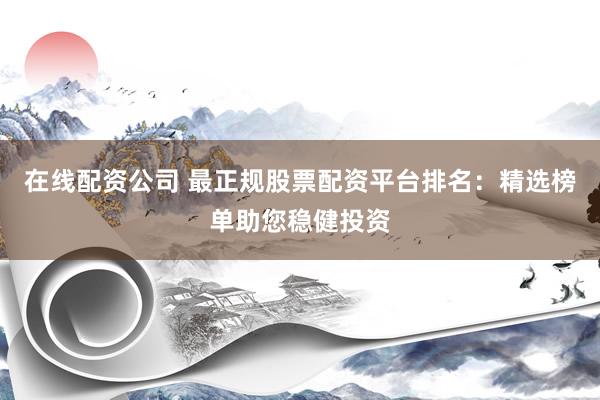 在线配资公司 最正规股票配资平台排名：精选榜单助您稳健投资
