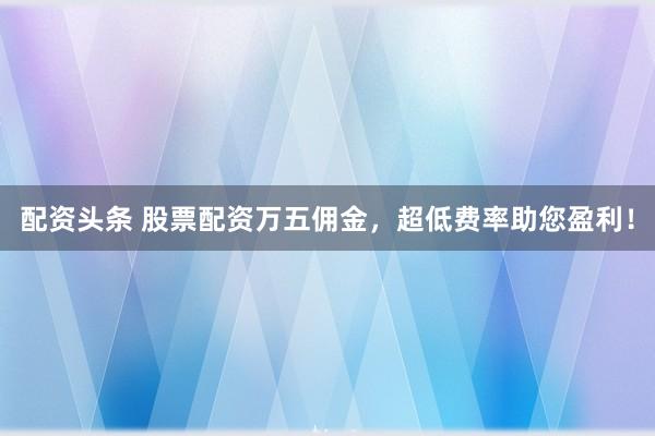 配资头条 股票配资万五佣金，超低费率助您盈利！