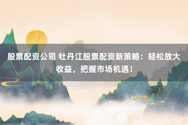 股票配资公司 牡丹江股票配资新策略：轻松放大收益，把握市场机遇！