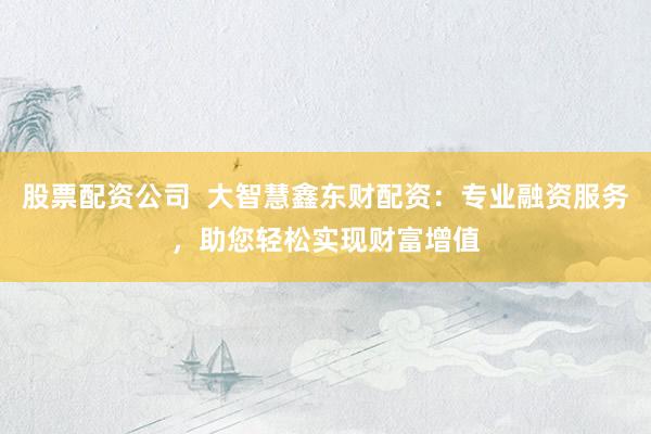 股票配资公司  大智慧鑫东财配资：专业融资服务，助您轻松实现财富增值