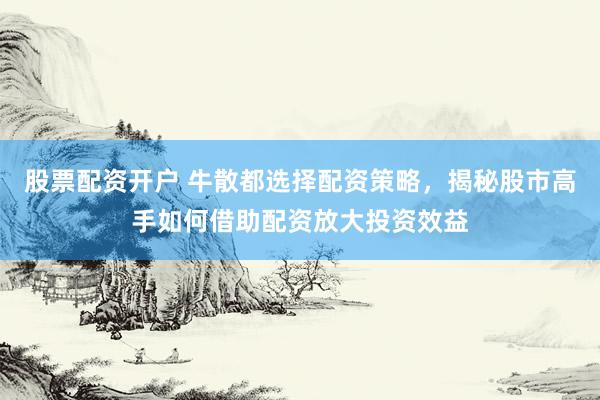 股票配资开户 牛散都选择配资策略，揭秘股市高手如何借助配资放大投资效益