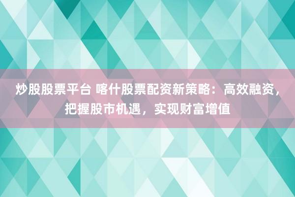 炒股股票平台 喀什股票配资新策略：高效融资，把握股市机遇，实现财富增值