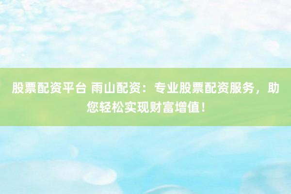 股票配资平台 雨山配资：专业股票配资服务，助您轻松实现财富增值！