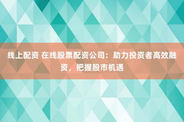 线上配资 在线股票配资公司：助力投资者高效融资，把握股市机遇