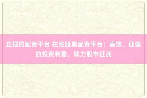正规的配资平台 在线股票配资平台：高效、便捷的投资利器，助力股市征战