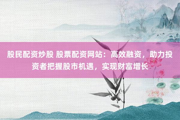 股民配资炒股 股票配资网站：高效融资，助力投资者把握股市机遇，实现财富增长