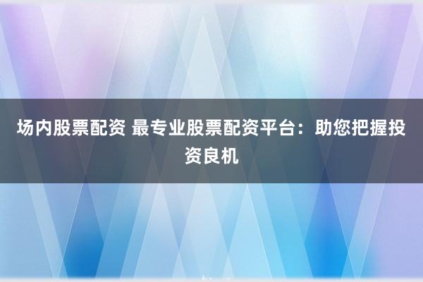 场内股票配资 最专业股票配资平台：助您把握投资良机