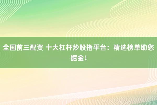 全国前三配资 十大杠杆炒股指平台：精选榜单助您掘金！