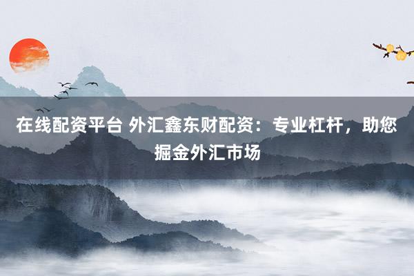 在线配资平台 外汇鑫东财配资：专业杠杆，助您掘金外汇市场