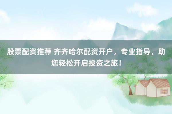 股票配资推荐 齐齐哈尔配资开户，专业指导，助您轻松开启投资之旅！