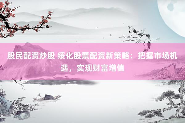 股民配资炒股 绥化股票配资新策略：把握市场机遇，实现财富增值