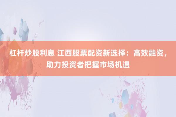 杠杆炒股利息 江西股票配资新选择：高效融资，助力投资者把握市场机遇