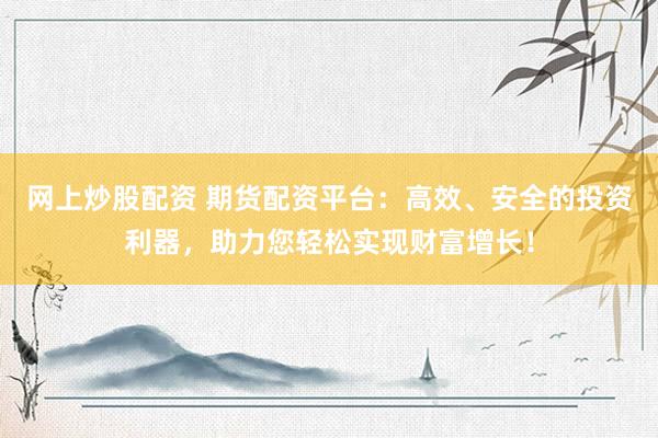 网上炒股配资 期货配资平台：高效、安全的投资利器，助力您轻松实现财富增长！