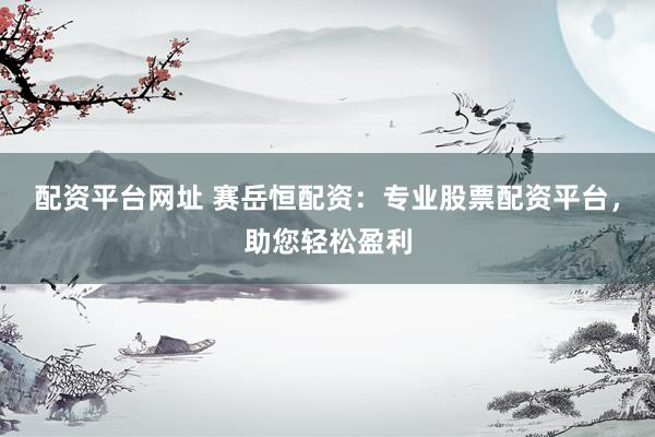 配资平台网址 赛岳恒配资：专业股票配资平台，助您轻松盈利