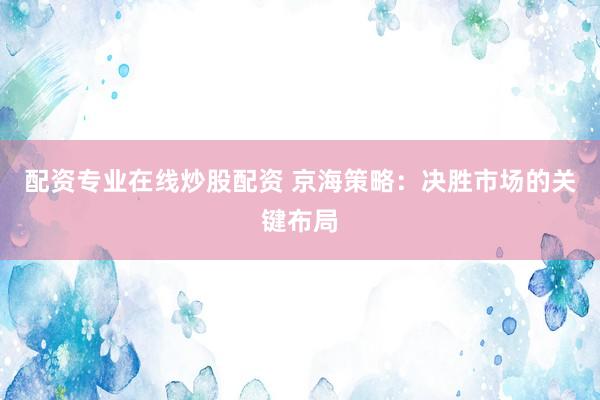 配资专业在线炒股配资 京海策略：决胜市场的关键布局