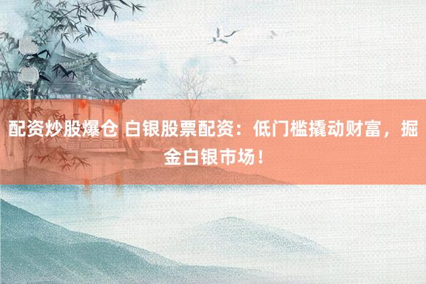 配资炒股爆仓 白银股票配资：低门槛撬动财富，掘金白银市场！