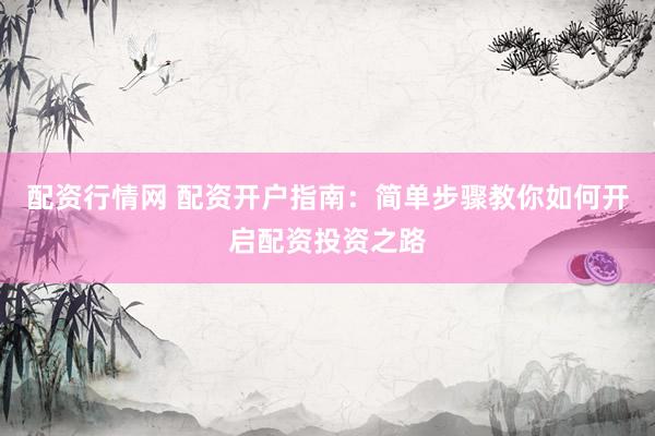 配资行情网 配资开户指南：简单步骤教你如何开启配资投资之路