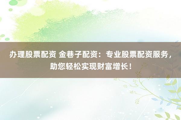 办理股票配资 金巷子配资：专业股票配资服务，助您轻松实现财富增长！