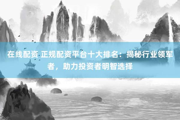 在线配资 正规配资平台十大排名：揭秘行业领军者，助力投资者明智选择