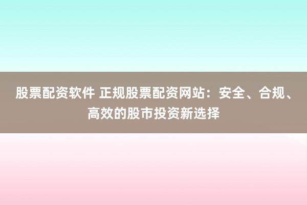 股票配资软件 正规股票配资网站：安全、合规、高效的股市投资新选择