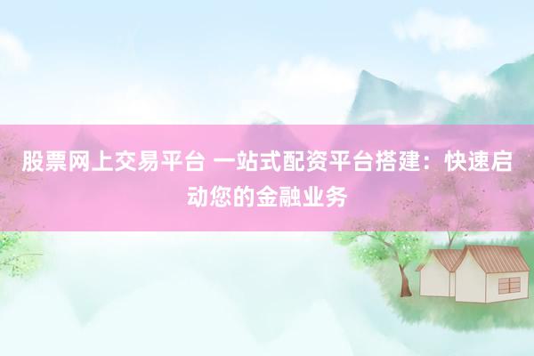 股票网上交易平台 一站式配资平台搭建：快速启动您的金融业务