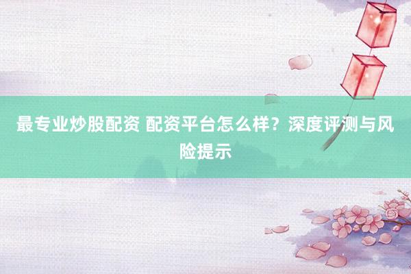 最专业炒股配资 配资平台怎么样？深度评测与风险提示