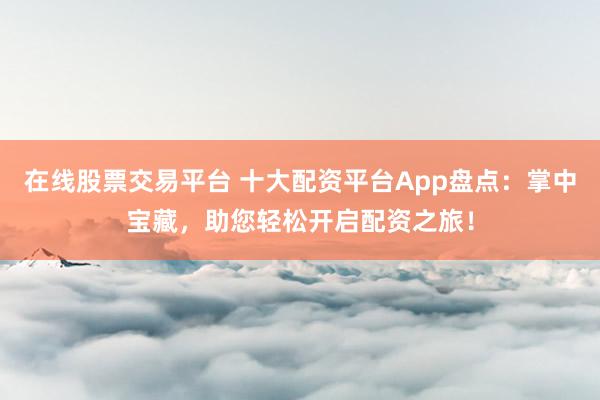 在线股票交易平台 十大配资平台App盘点：掌中宝藏，助您轻松开启配资之旅！