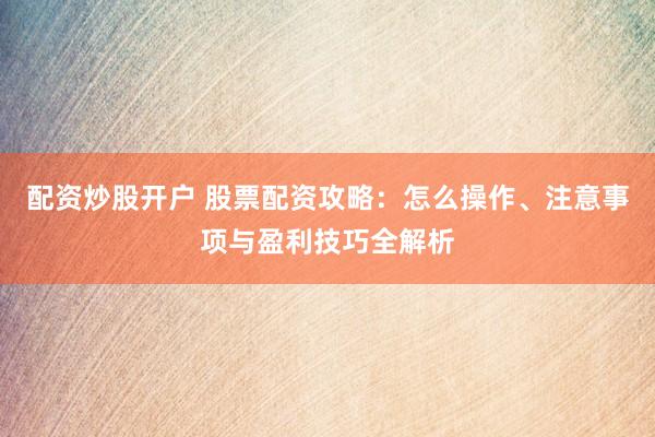 配资炒股开户 股票配资攻略：怎么操作、注意事项与盈利技巧全解析