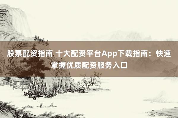 股票配资指南 十大配资平台App下载指南：快速掌握优质配资服务入口