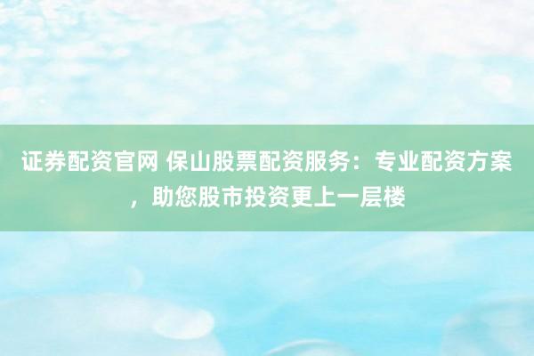 证券配资官网 保山股票配资服务：专业配资方案，助您股市投资更上一层楼