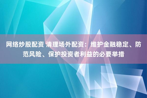 网络炒股配资 清理场外配资：维护金融稳定、防范风险、保护投资者利益的必要举措