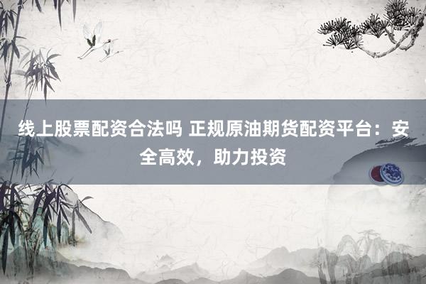 线上股票配资合法吗 正规原油期货配资平台：安全高效，助力投资