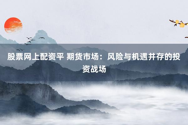 股票网上配资平 期货市场：风险与机遇并存的投资战场