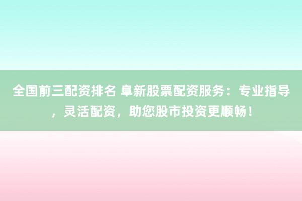 全国前三配资排名 阜新股票配资服务：专业指导，灵活配资，助您股市投资更顺畅！