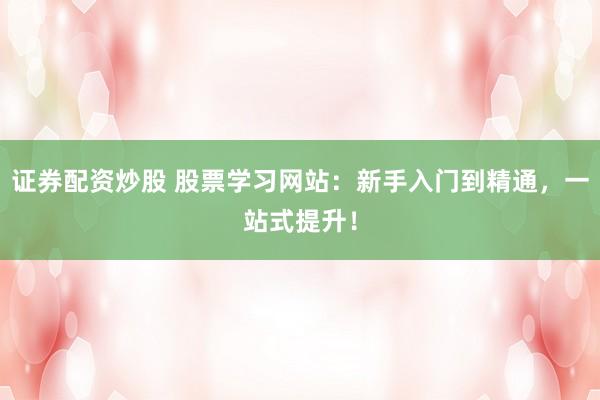 证券配资炒股 股票学习网站：新手入门到精通，一站式提升！