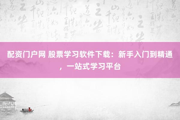 配资门户网 股票学习软件下载：新手入门到精通，一站式学习平台