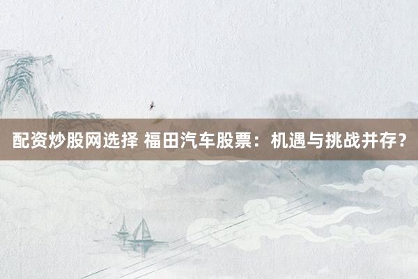 配资炒股网选择 福田汽车股票：机遇与挑战并存？