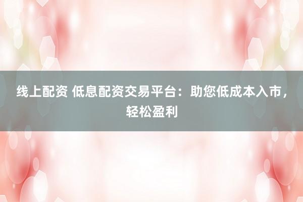 线上配资 低息配资交易平台：助您低成本入市，轻松盈利