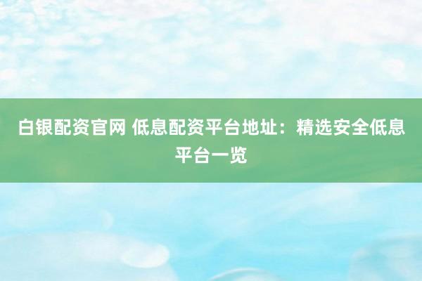 白银配资官网 低息配资平台地址：精选安全低息平台一览