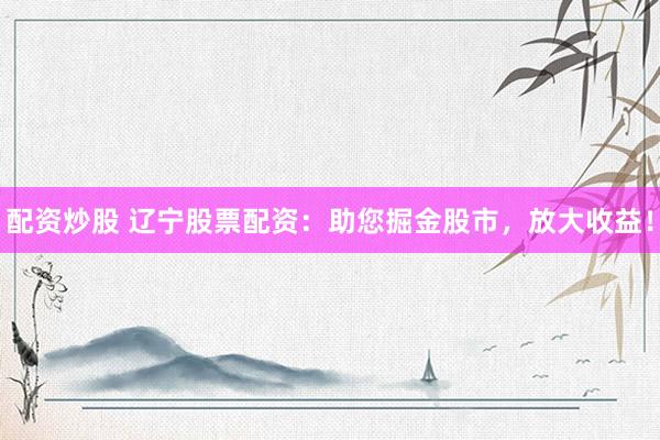 配资炒股 辽宁股票配资:助您掘金股市,放大收益!