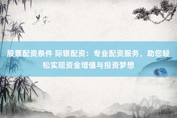股票配资条件 际银配资:专业配资服务,助您轻松实现资金增值与投资梦想