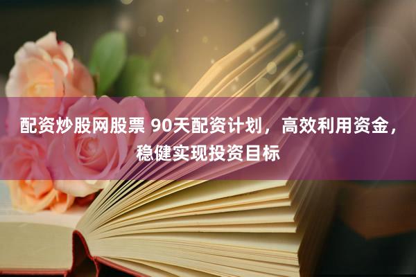 配资炒股网股票 90天配资计划,高效利用资金,稳健实现投资目标