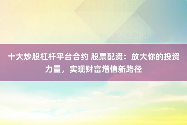 十大炒股杠杆平台合约 股票配资：放大你的投资力量，实现财富增值新路径