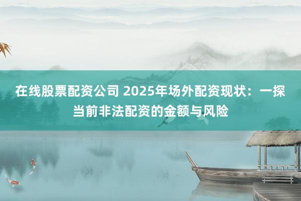 在线股票配资公司 2025年场外配资现状：一探当前非法配资的金额与风险