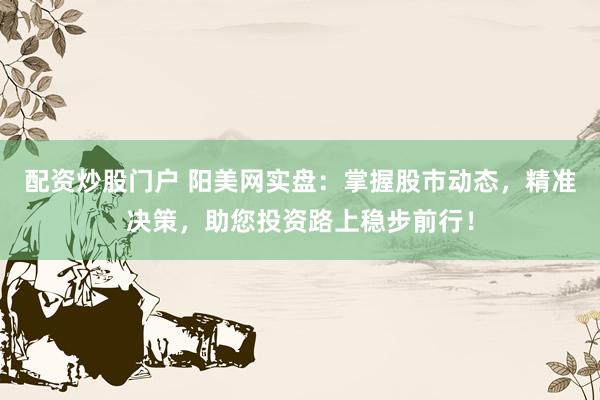 配资炒股门户 阳美网实盘:掌握股市动态,精准决策,助您投资路上稳步前行!