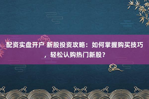 配资实盘开户 新股投资攻略：如何掌握购买技巧，轻松认购热门新股？