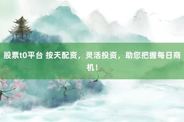 股票t0平台 按天配资，灵活投资，助您把握每日商机！