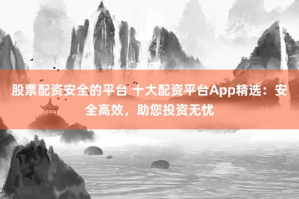 股票配资安全的平台 十大配资平台App精选：安全高效，助您投资无忧